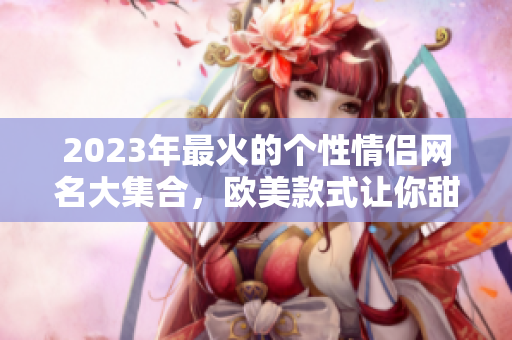 2023年最火的个性情侣网名大集合，欧美款式让你甜蜜蜜！