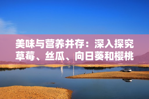 美味与营养并存：深入探究草莓、丝瓜、向日葵和樱桃的功效