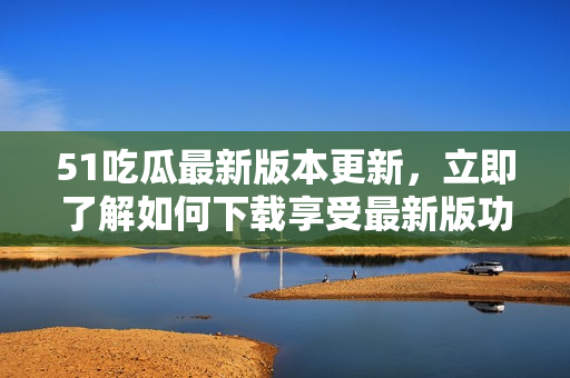 51吃瓜最新版本更新，立即了解如何下载享受最新版功能