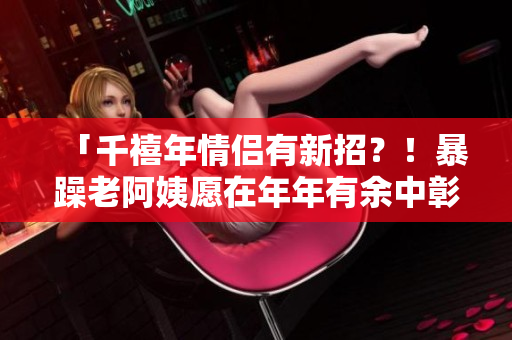 「千禧年情侣有新招？！暴躁老阿姨愿在年年有余中彰显新思维」