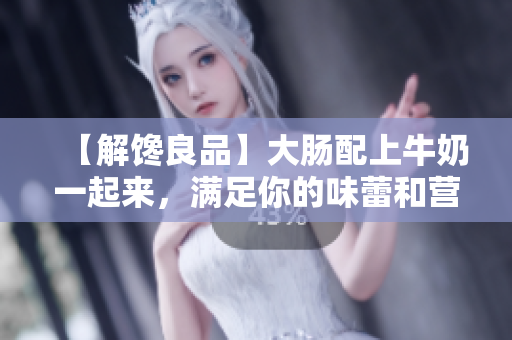 【解馋良品】大肠配上牛奶一起来，满足你的味蕾和营养需求！