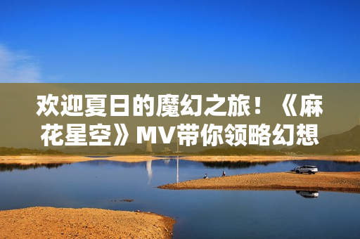 欢迎夏日的魔幻之旅！《麻花星空》MV带你领略幻想世界的奇妙之美！