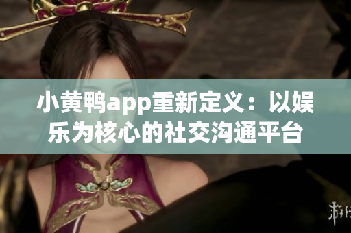 小黄鸭app重新定义：以娱乐为核心的社交沟通平台