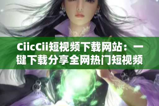CiicCii短视频下载网站：一键下载分享全网热门短视频
