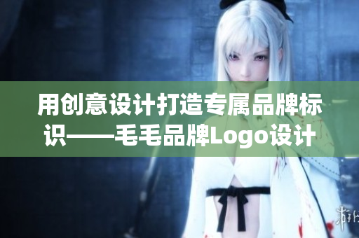 用创意设计打造专属品牌标识——毛毛品牌Logo设计案例分享