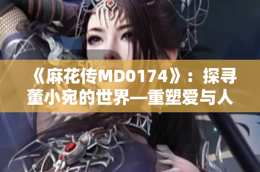 《麻花传MD0174》：探寻董小宛的世界—重塑爱与人生的意义