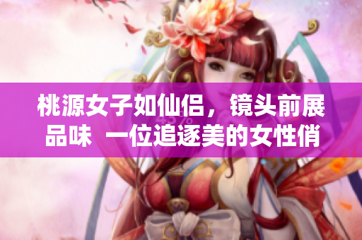 桃源女子如仙侣，镜头前展品味  一位追逐美的女性俏丽登场