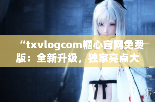 “txvlogcom糖心官网免费版：全新升级，独家亮点大揭秘！”(1)