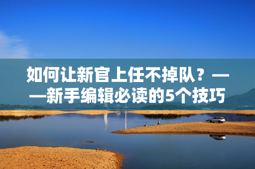 如何让新官上任不掉队？——新手编辑必读的5个技巧