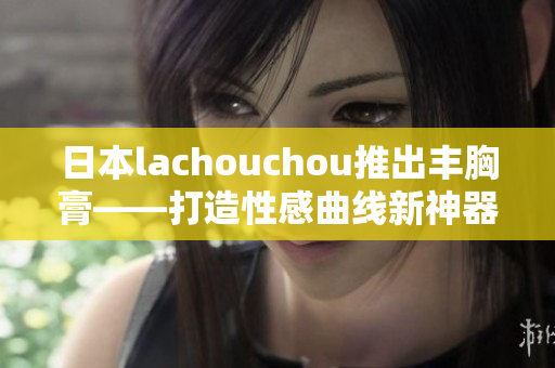 日本lachouchou推出丰胸膏——打造性感曲线新神器