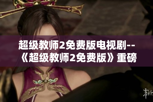 超级教师2免费版电视剧-- 《超级教师2免费版》重磅来袭，全新故事大揭秘