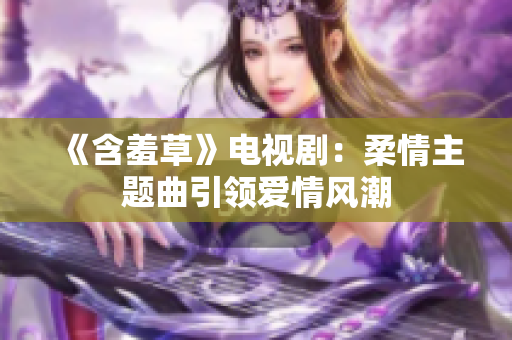 《含羞草》电视剧：柔情主题曲引领爱情风潮