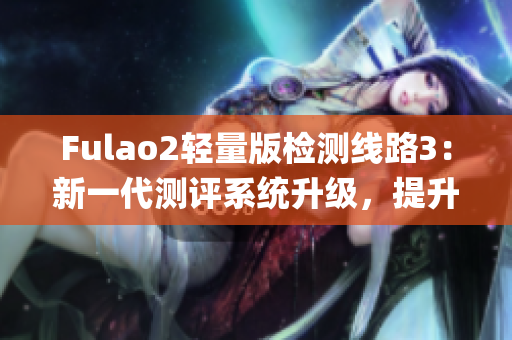 Fulao2轻量版检测线路3：新一代测评系统升级，提升使用体验(1)