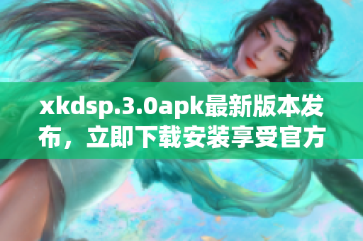 xkdsp.3.0apk最新版本发布，立即下载安装享受官方优惠