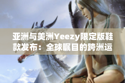 亚洲与美洲Yeezy限定版鞋款发布：全球瞩目的跨洲运动鞋焦点