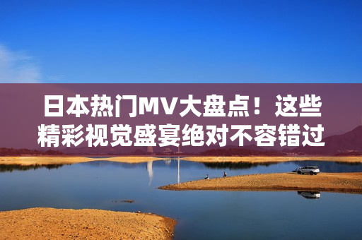 日本热门MV大盘点！这些精彩视觉盛宴绝对不容错过！