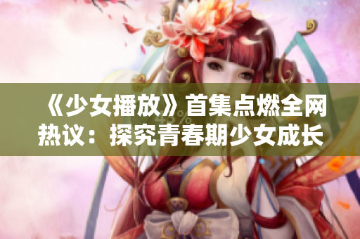 《少女播放》首集点燃全网热议：探究青春期少女成长的温情故事
