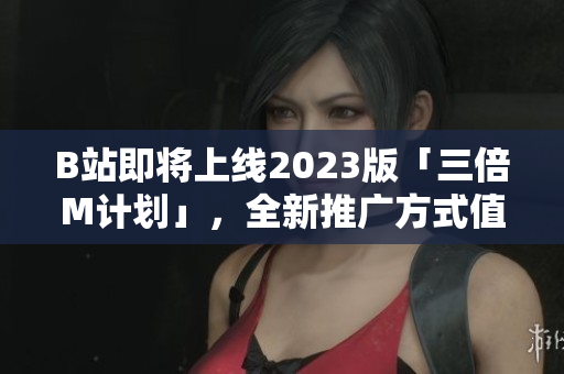 B站即将上线2023版「三倍M计划」，全新推广方式值得期待！