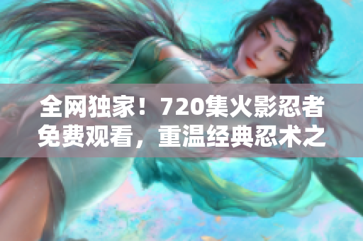 全网独家！720集火影忍者免费观看，重温经典忍术之旅