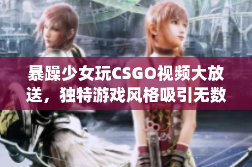 暴躁少女玩CSGO视频大放送，独特游戏风格吸引无数粉丝眼球(1)