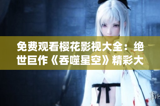免费观看樱花影视大全：绝世巨作《吞噬星空》精彩大片呈现(1)