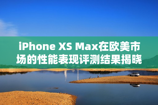 iPhone XS Max在欧美市场的性能表现评测结果揭晓