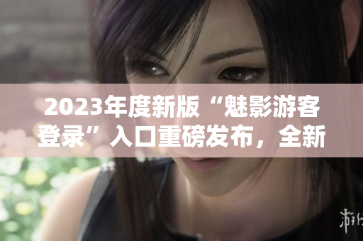 2023年度新版“魅影游客登录”入口重磅发布，全新体验揭秘