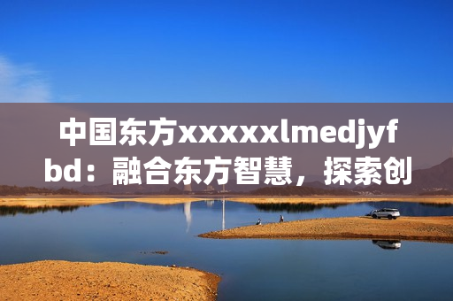 中国东方xxxxxlmedjyfbd：融合东方智慧，探索创新之路