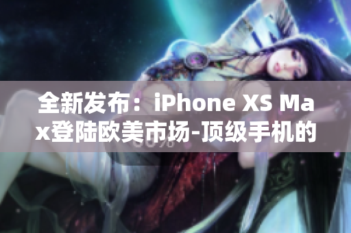 全新发布：iPhone XS Max登陆欧美市场-顶级手机的最新力作