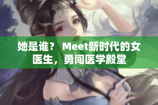 她是谁？ Meet新时代的女医生，勇闯医学殿堂