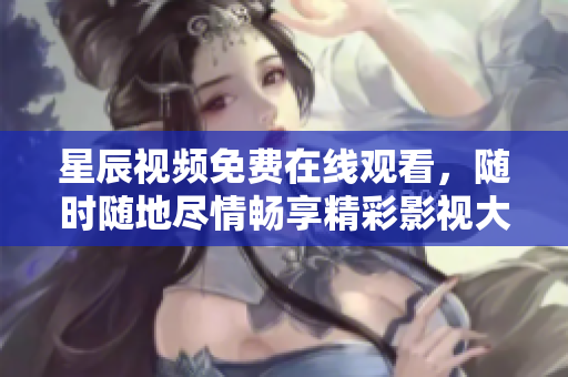 星辰视频免费在线观看，随时随地尽情畅享精彩影视大片