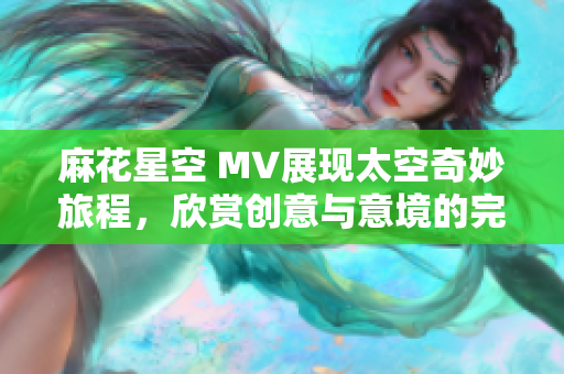 麻花星空 MV展现太空奇妙旅程，欣赏创意与意境的完美融合