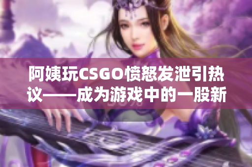 阿姨玩CSGO愤怒发泄引热议——成为游戏中的一股新风向！