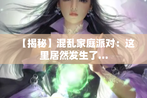 【揭秘】混乱家庭派对：这里居然发生了…