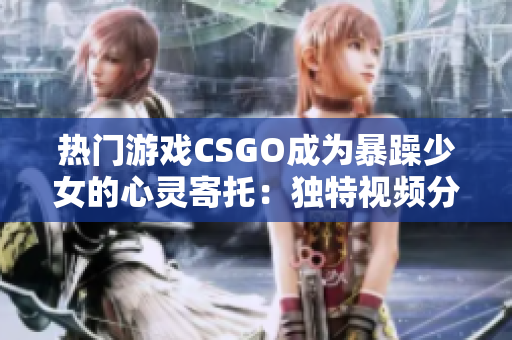 热门游戏CSGO成为暴躁少女的心灵寄托：独特视频分享备受关注