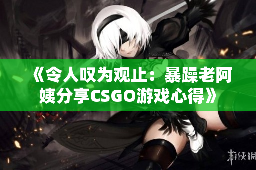 《令人叹为观止：暴躁老阿姨分享CSGO游戏心得》