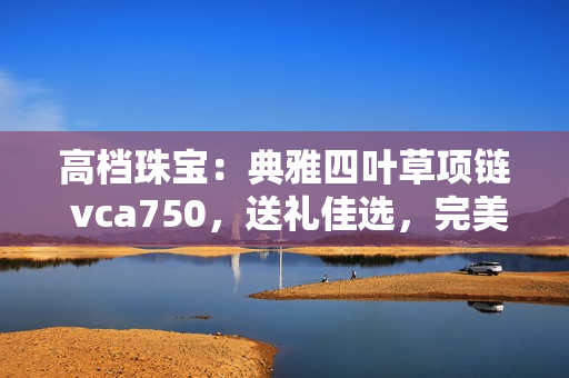 高档珠宝：典雅四叶草项链 vca750，送礼佳选，完美彰显女性魅力