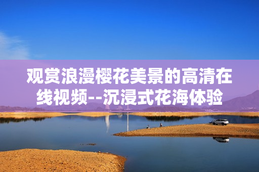 观赏浪漫樱花美景的高清在线视频--沉浸式花海体验