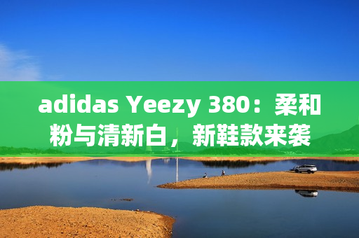 adidas Yeezy 380：柔和粉与清新白，新鞋款来袭