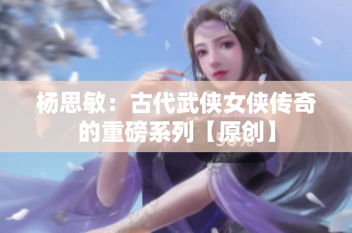 杨思敏：古代武侠女侠传奇的重磅系列【原创】