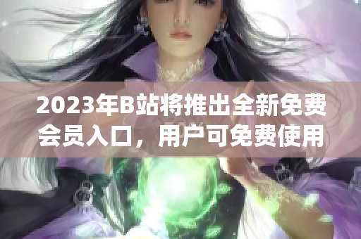 2023年B站将推出全新免费会员入口，用户可免费使用更多服务(1)