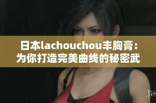 日本lachouchou丰胸膏：为你打造完美曲线的秘密武器