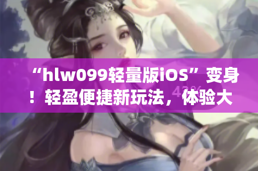 “hlw099轻量版iOS”变身！轻盈便捷新玩法，体验大升级！(1)