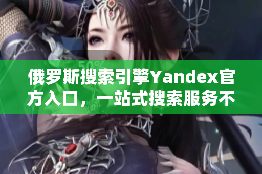 俄罗斯搜索引擎Yandex官方入口，一站式搜索服务不容错过