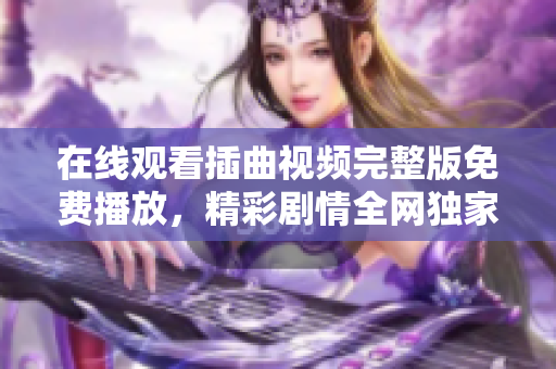 在线观看插曲视频完整版免费播放，精彩剧情全网独家放送