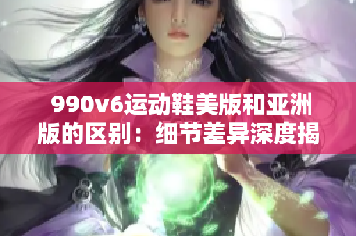  990v6运动鞋美版和亚洲版的区别：细节差异深度揭秘