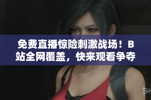 免费直播惊险刺激战场！B站全网覆盖，快来观看争夺胜利！