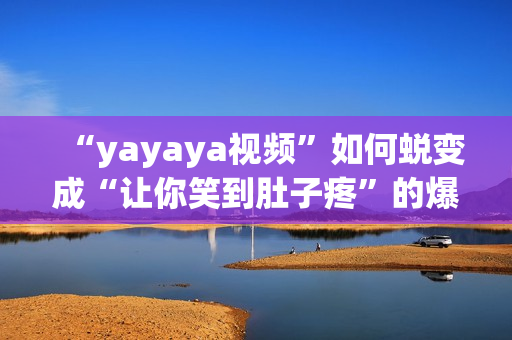 “yayaya视频”如何蜕变成“让你笑到肚子疼”的爆款短视频？！(1)