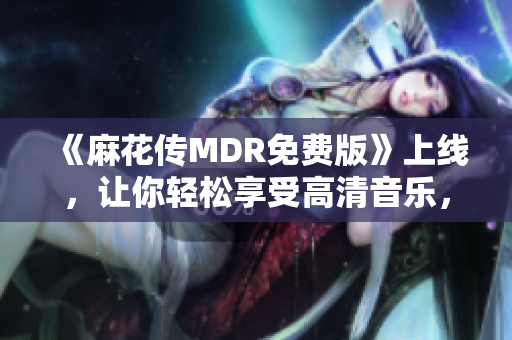 《麻花传MDR免费版》上线，让你轻松享受高清音乐，无需付费！