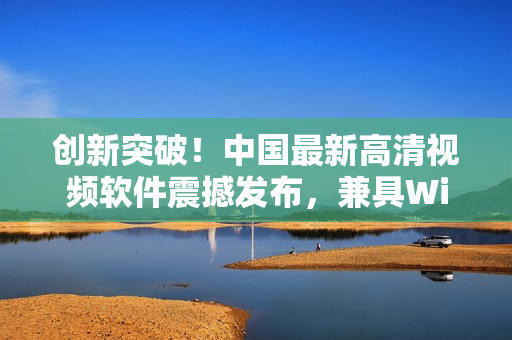 创新突破！中国最新高清视频软件震撼发布，兼具Windows优势！